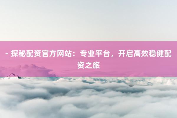 - 探秘配资官方网站：专业平台，开启高效稳健配资之旅