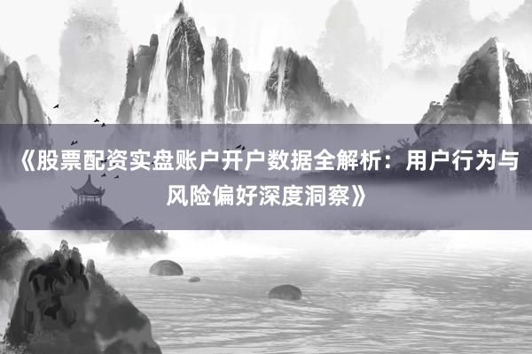 《股票配资实盘账户开户数据全解析：用户行为与风险偏好深度洞察》