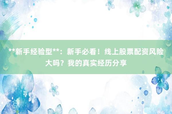 **新手经验型**：新手必看！线上股票配资风险大吗？我的真实经历分享