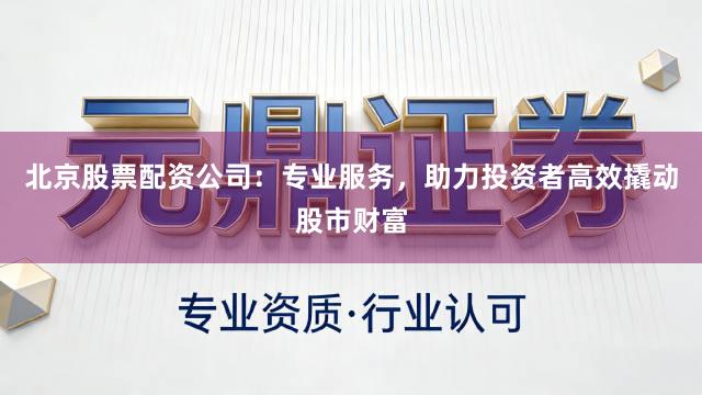 北京股票配资公司：专业服务，助力投资者高效撬动股市财富