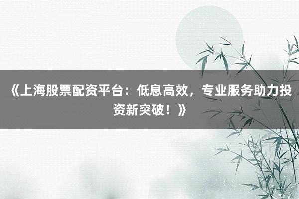 《上海股票配资平台：低息高效，专业服务助力投资新突破！》