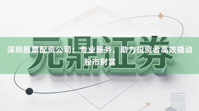 深圳股票配资公司：专业服务，助力投资者高效撬动股市财富