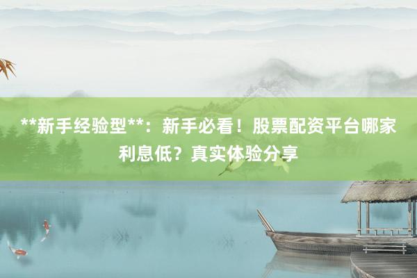 **新手经验型**：新手必看！股票配资平台哪家利息低？真实体验分享