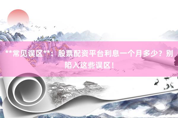**常见误区**：股票配资平台利息一个月多少？别陷入这些误区！