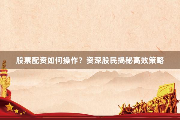 股票配资如何操作？资深股民揭秘高效策略