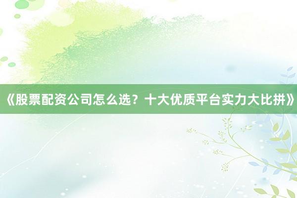 《股票配资公司怎么选？十大优质平台实力大比拼》
