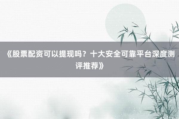 《股票配资可以提现吗？十大安全可靠平台深度测评推荐》
