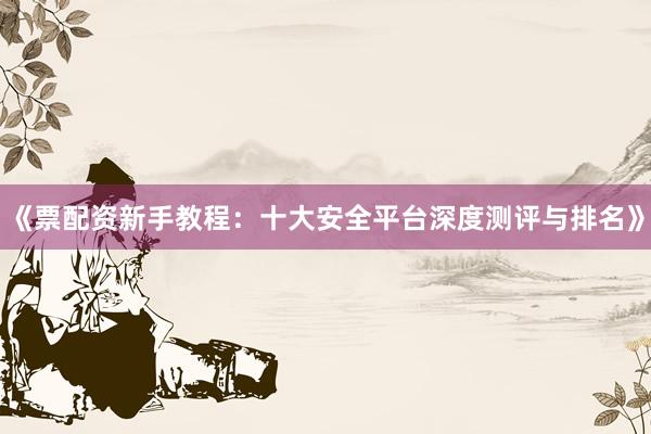 《票配资新手教程：十大安全平台深度测评与排名》