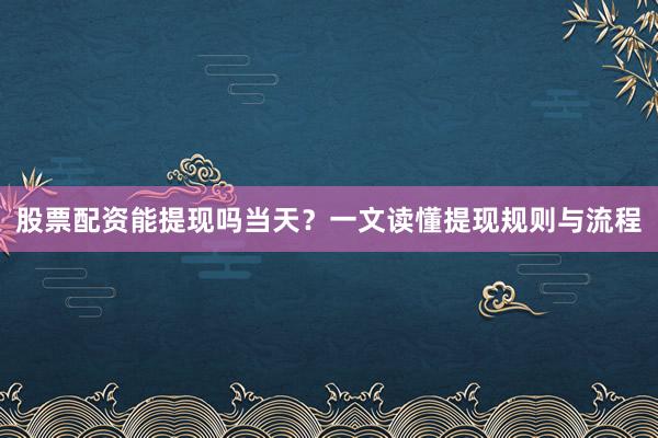 股票配资能提现吗当天？一文读懂提现规则与流程