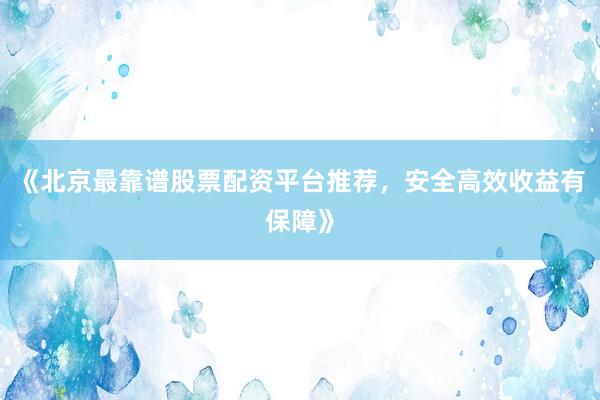 《北京最靠谱股票配资平台推荐，安全高效收益有保障》