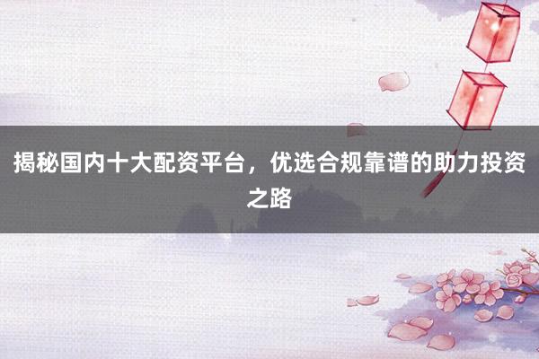 揭秘国内十大配资平台，优选合规靠谱的助力投资之路
