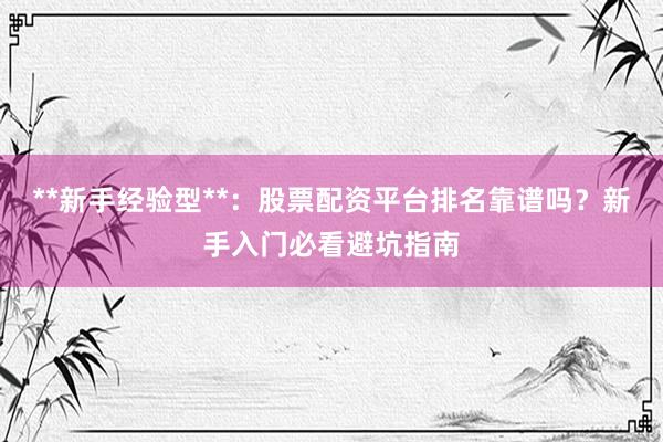 **新手经验型**：股票配资平台排名靠谱吗？新手入门必看避坑指南