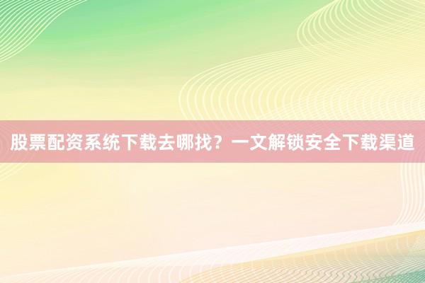 股票配资系统下载去哪找？一文解锁安全下载渠道