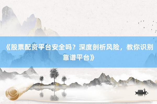 《股票配资平台安全吗？深度剖析风险，教你识别靠谱平台》