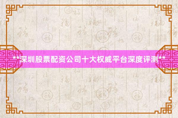 **深圳股票配资公司十大权威平台深度评测**