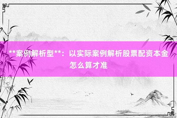 **案例解析型**：以实际案例解析股票配资本金怎么算才准