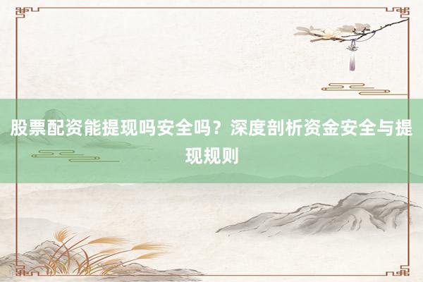 股票配资能提现吗安全吗？深度剖析资金安全与提现规则