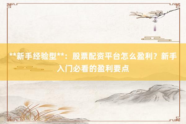 **新手经验型**：股票配资平台怎么盈利？新手入门必看的盈利要点