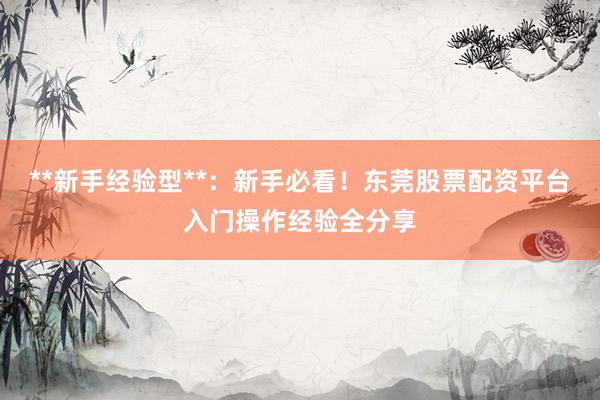 **新手经验型**：新手必看！东莞股票配资平台入门操作经验全分享