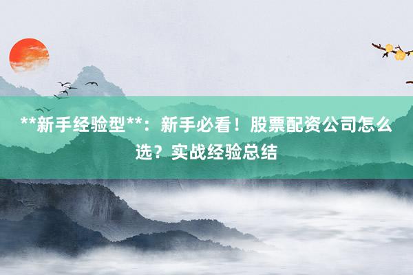 **新手经验型**：新手必看！股票配资公司怎么选？实战经验总结