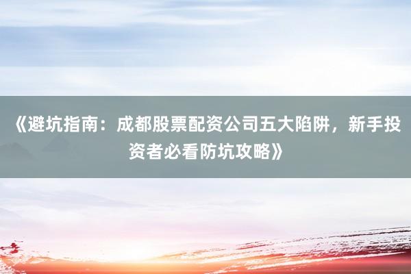 《避坑指南：成都股票配资公司五大陷阱，新手投资者必看防坑攻略》