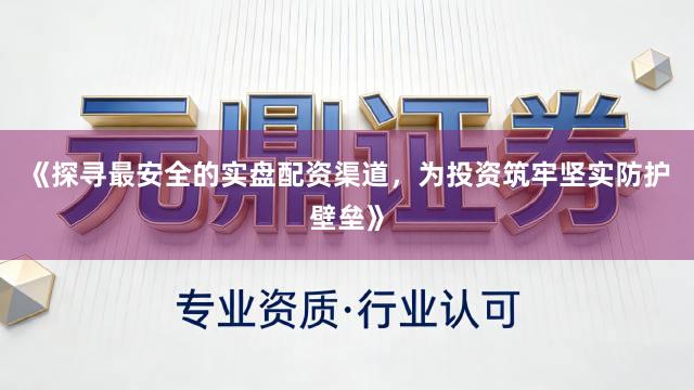 《探寻最安全的实盘配资渠道，为投资筑牢坚实防护壁垒》