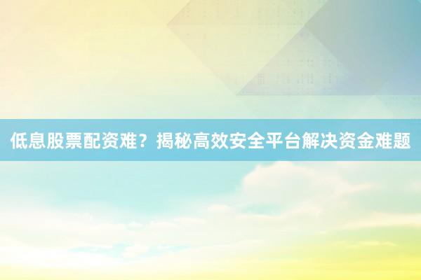 低息股票配资难？揭秘高效安全平台解决资金难题
