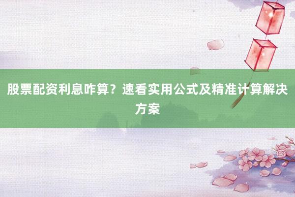 股票配资利息咋算？速看实用公式及精准计算解决方案