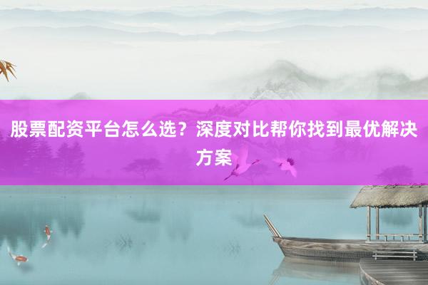 股票配资平台怎么选？深度对比帮你找到最优解决方案