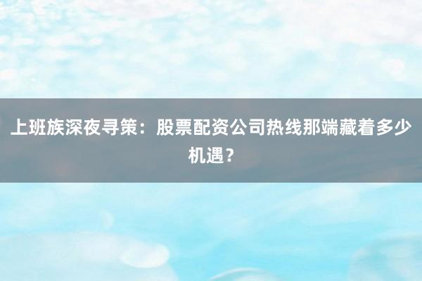 上班族深夜寻策：股票配资公司热线那端藏着多少机遇？