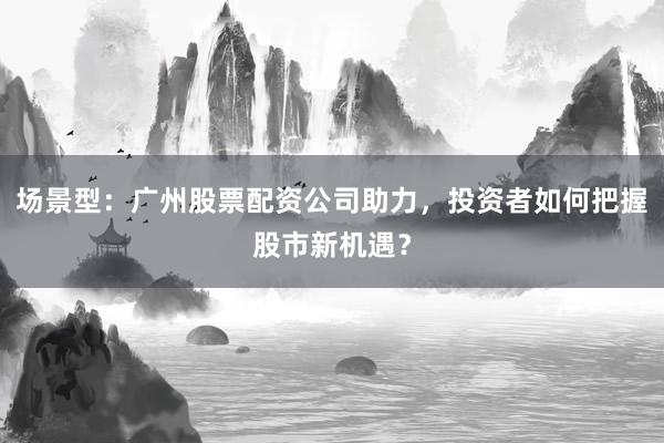 场景型：广州股票配资公司助力，投资者如何把握股市新机遇？