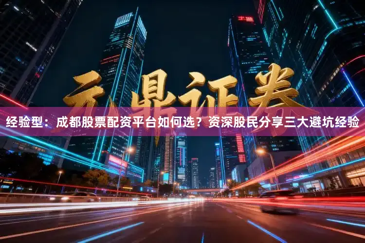 经验型：成都股票配资平台如何选？资深股民分享三大避坑经验