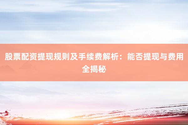 股票配资提现规则及手续费解析：能否提现与费用全揭秘