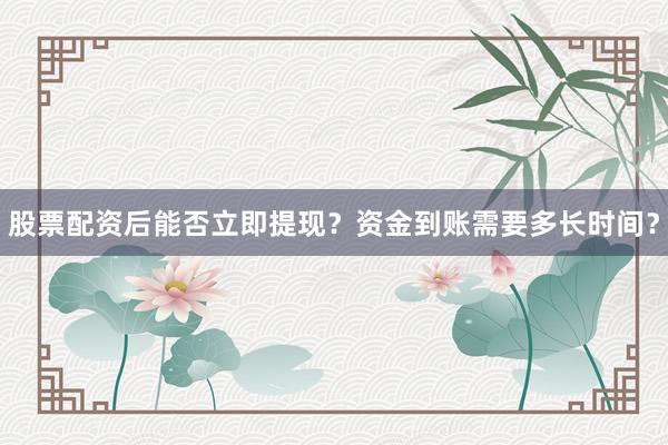 股票配资后能否立即提现？资金到账需要多长时间？