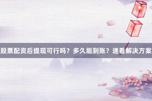 股票配资后提现可行吗？多久能到账？速看解决方案