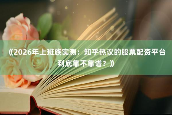 《2026年上班族实测：知乎热议的股票配资平台到底靠不靠谱？》