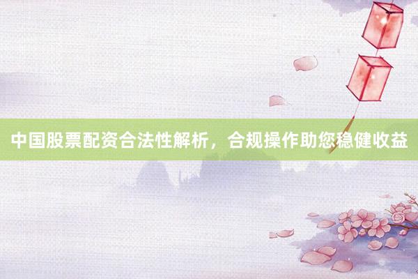 中国股票配资合法性解析，合规操作助您稳健收益