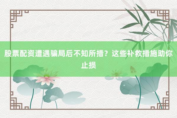 股票配资遭遇骗局后不知所措？这些补救措施助你止损