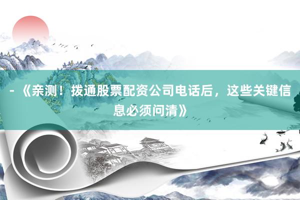 - 《亲测！拨通股票配资公司电话后，这些关键信息必须问清》