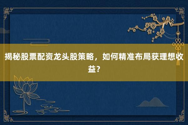 揭秘股票配资龙头股策略，如何精准布局获理想收益？