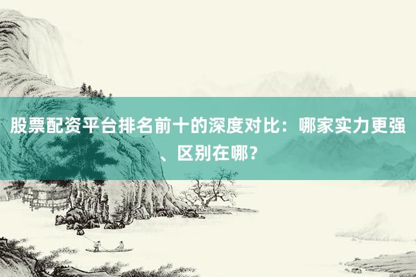 股票配资平台排名前十的深度对比：哪家实力更强、区别在哪？