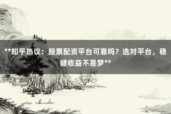 **知乎热议：股票配资平台可靠吗？选对平台，稳健收益不是梦**