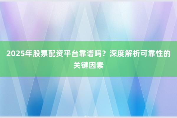 2025年股票配资平台靠谱吗？深度解析可靠性的关键因素