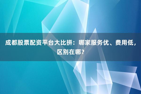 成都股票配资平台大比拼：哪家服务优、费用低，区别在哪？
