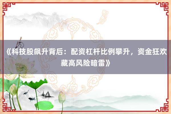《科技股飙升背后：配资杠杆比例攀升，资金狂欢藏高风险暗雷》