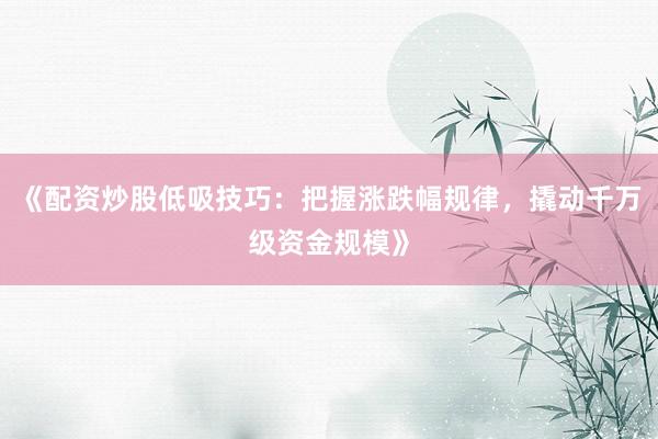 《配资炒股低吸技巧：把握涨跌幅规律，撬动千万级资金规模》