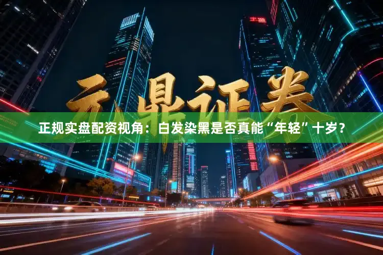 正规实盘配资视角：白发染黑是否真能“年轻”十岁？