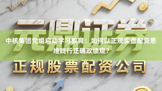 中核集团党组启动学习教育：如何以正规实盘配资思维践行正确政绩观？