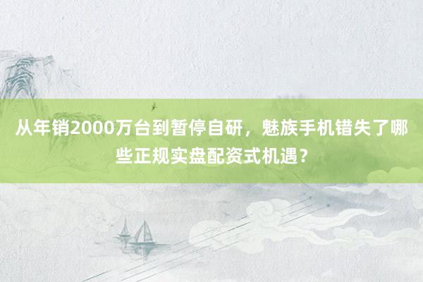 从年销2000万台到暂停自研，魅族手机错失了哪些正规实盘配资式机遇？