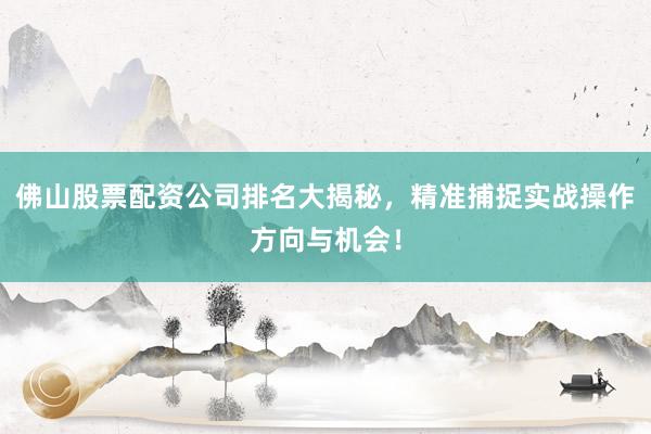 佛山股票配资公司排名大揭秘，精准捕捉实战操作方向与机会！